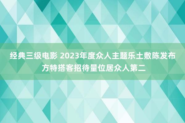 经典三级电影 2023年度众人主题乐土敷陈发布 方特搭客招待量位居众人第二