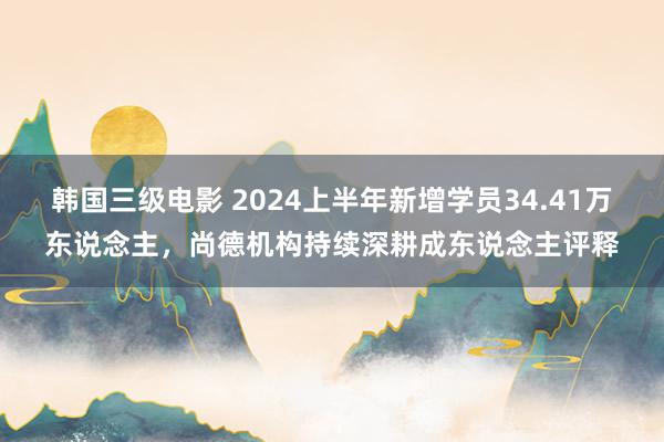 韩国三级电影 2024上半年新增学员34.41万东说念主，尚德机构持续深耕成东说念主评释