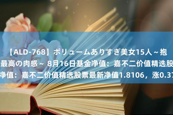 【ALD-768】ボリュームありすぎ美女15人～抱いて良し 抱かれて良し 最高の肉感～ 8月16日基金净值：嘉不二价值精选股票最新净值1.8106，涨0.37%