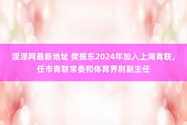 淫淫网最新地址 樊振东2024年加入上海青联，任市青联常委和体育界别副主任