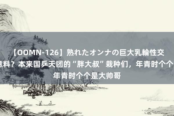 【OOMN-126】熟れたオンナの巨大乳輪性交集 谁能意料？本来国乒天团的“胖大叔”栽种们，年青时个个是大帅哥