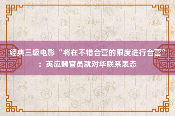 经典三级电影 “将在不错合营的限度进行合营”：英应酬官员就对华联系表态