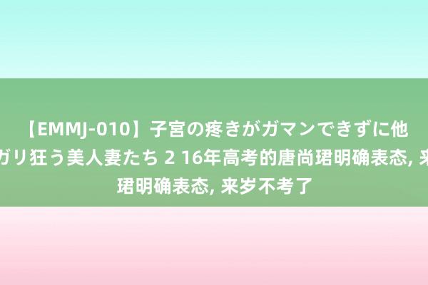 【EMMJ-010】子宮の疼きがガマンできずに他人棒でヨガリ狂う美人妻たち 2 16年高考的唐尚珺明确表态， 来岁不考了