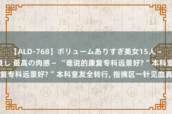 【ALD-768】ボリュームありすぎ美女15人～抱いて良し 抱かれて良し 最高の肉感～ “谁说的康复专科远景好? ”本科室友全转行， 指摘区一针见血真相