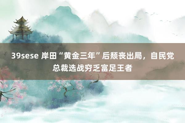 39sese 岸田“黄金三年”后颓丧出局，自民党总裁选战穷乏富足王者