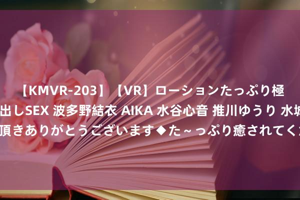 【KMVR-203】【VR】ローションたっぷり極上5人ソープ嬢と中出しSEX 波多野結衣 AIKA 水谷心音 推川ゆうり 水城奈緒 ～本日は御指名頂きありがとうございます◆た～っぷり癒されてくださいね◆～ 中国完结锑的出口，并于9月15日见效。西方有点挂牵，中国在完结要道金