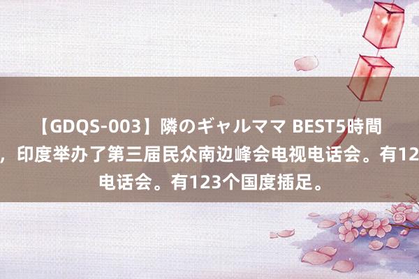 【GDQS-003】隣のギャルママ BEST5時間 Vol.2 上周六，印度举办了第三届民众南边峰会电视电话会。有123个国度插足。