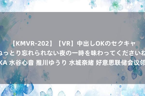 【KMVR-202】【VR】中出しOKのセクキャバにようこそ◆～濃密ねっとり忘れられない夜の一時を味わってくださいね◆～ 波多野結衣 AIKA 水谷心音 推川ゆうり 水城奈緒 好意思联储会议邻近，白银往复商和蔼27.22好意思元复古位