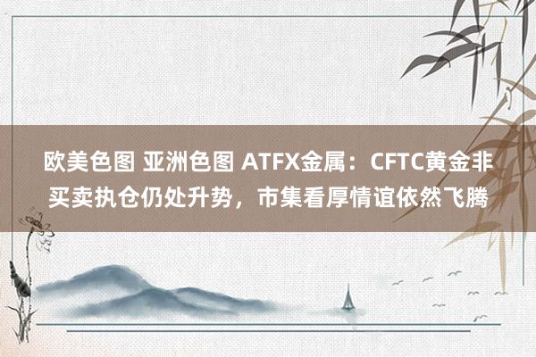 欧美色图 亚洲色图 ATFX金属：CFTC黄金非买卖执仓仍处升势，市集看厚情谊依然飞腾