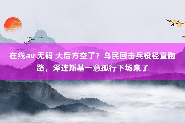 在线av 无码 大后方空了？乌民回击兵役径直跑路，泽连斯基一意孤行下场来了