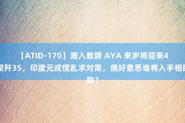 【ATID-170】潜入教師 AYA 来岁将迎来40架歼35，印度元戎慌乱求对策，俄好意思谁将入手相助？