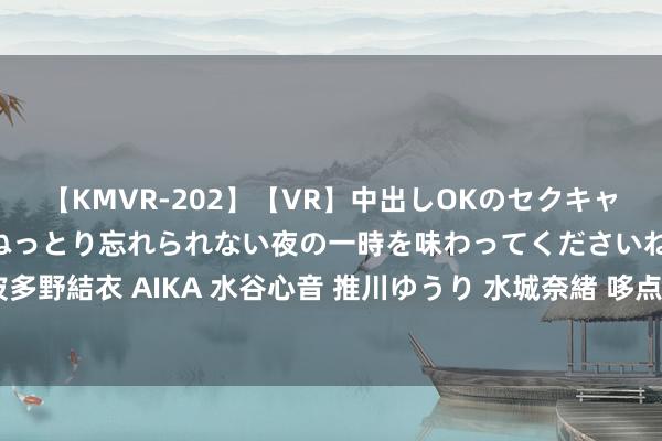 【KMVR-202】【VR】中出しOKのセクキャバにようこそ◆～濃密ねっとり忘れられない夜の一時を味わってくださいね◆～ 波多野結衣 AIKA 水谷心音 推川ゆうり 水城奈緒 哆点甜草莓牛乳茶，东谈主气爆款