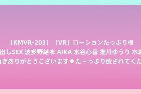 【KMVR-203】【VR】ローションたっぷり極上5人ソープ嬢と中出しSEX 波多野結衣 AIKA 水谷心音 推川ゆうり 水城奈緒 ～本日は御指名頂きありがとうございます◆た～っぷり癒されてくださいね◆～ 一入酱香深似海，从此它香是路东说念主” 酱酒为何让东说念主无法拒却？