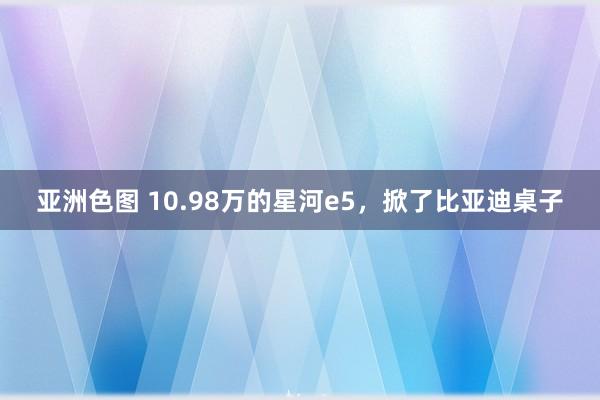 亚洲色图 10.98万的星河e5，掀了比亚迪桌子