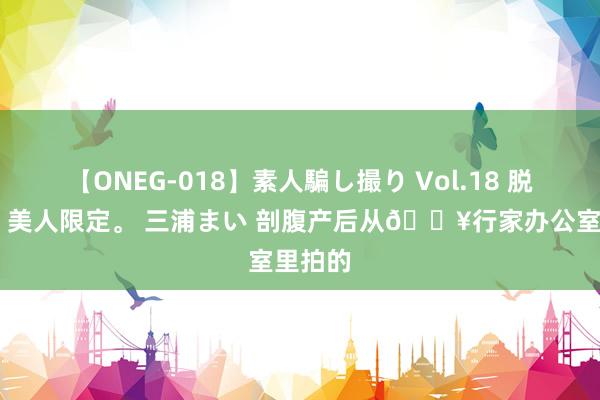 【ONEG-018】素人騙し撮り Vol.18 脱がし屋 美人限定。 三浦まい 剖腹产后从?行家办公室里拍的