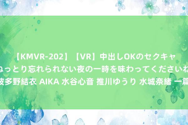 【KMVR-202】【VR】中出しOKのセクキャバにようこそ◆～濃密ねっとり忘れられない夜の一時を味わってくださいね◆～ 波多野結衣 AIKA 水谷心音 推川ゆうり 水城奈緒 一篇说出刚刚测出孕珠后若何办？