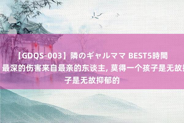 【GDQS-003】隣のギャルママ BEST5時間 Vol.2 最深的伤害来自最亲的东谈主， 莫得一个孩子是无故抑郁的