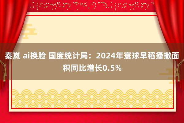 秦岚 ai换脸 国度统计局：2024年寰球早稻播撒面积同比增长0.5%