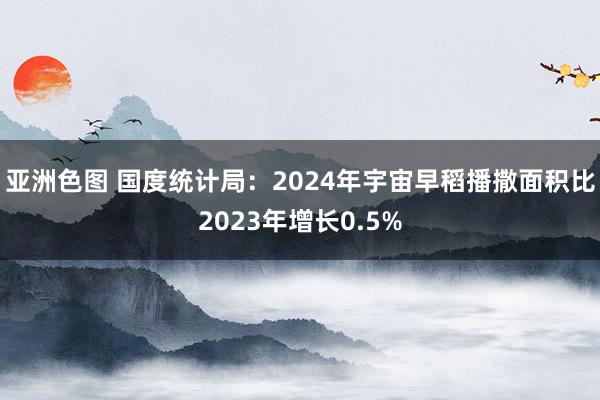 亚洲色图 国度统计局：2024年宇宙早稻播撒面积比2023年增长0.5%