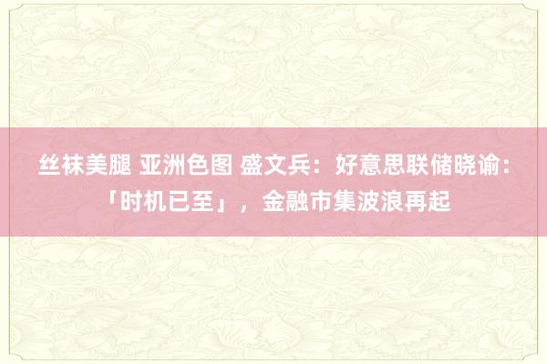 丝袜美腿 亚洲色图 盛文兵：好意思联储晓谕：「时机已至」，金融市集波浪再起