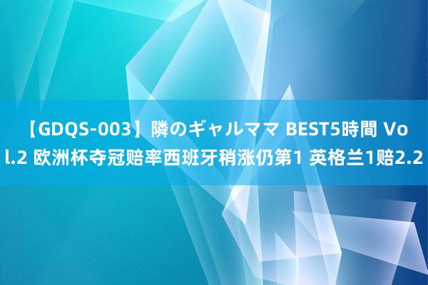 【GDQS-003】隣のギャルママ BEST5時間 Vol.2 欧洲杯夺冠赔率西班牙稍涨仍第1 英格兰1赔2.2