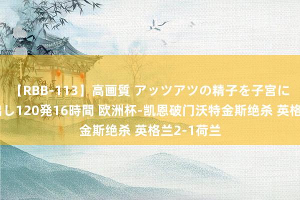 【RBB-113】高画質 アッツアツの精子を子宮に孕ませ中出し120発16時間 欧洲杯-凯恩破门沃特金斯绝杀 英格兰2-1荷兰