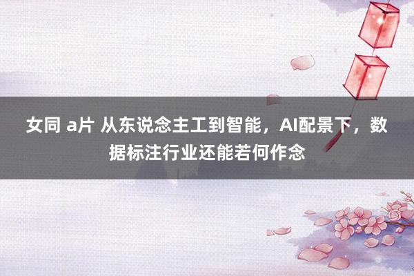 女同 a片 从东说念主工到智能，AI配景下，数据标注行业还能若何作念