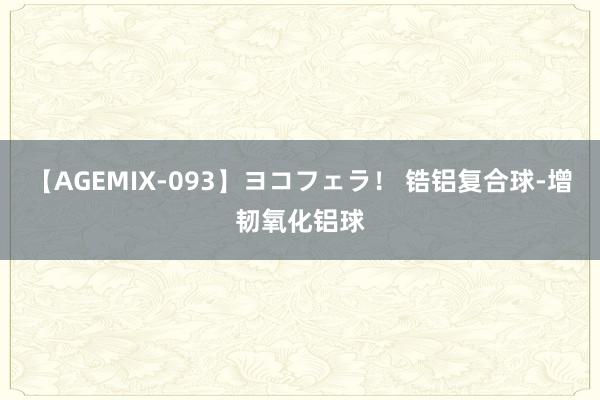 【AGEMIX-093】ヨコフェラ！ 锆铝复合球-增韧氧化铝球