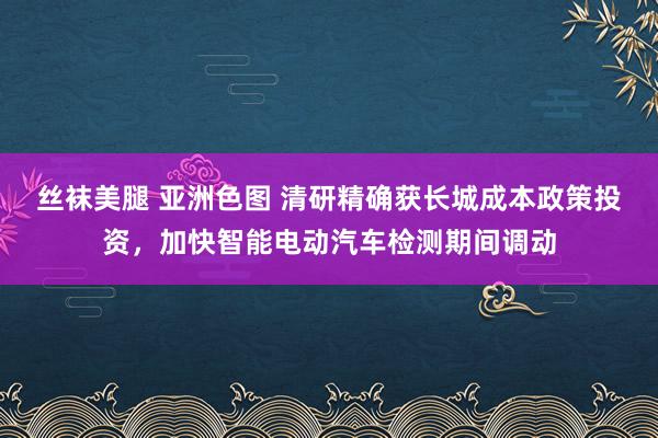 丝袜美腿 亚洲色图 清研精确获长城成本政策投资，加快智能电动汽车检测期间调动