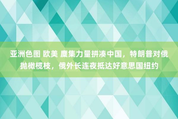 亚洲色图 欧美 麇集力量拼凑中国，特朗普对俄抛橄榄枝，俄外长连夜抵达好意思国纽约