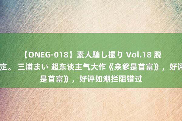 【ONEG-018】素人騙し撮り Vol.18 脱がし屋 美人限定。 三浦まい 超东谈主气大作《亲爹是首富》，好评如潮拦阻错过