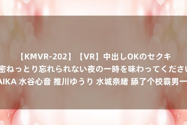 【KMVR-202】【VR】中出しOKのセクキャバにようこそ◆～濃密ねっとり忘れられない夜の一時を味わってくださいね◆～ 波多野結衣 AIKA 水谷心音 推川ゆうり 水城奈緒 舔了个校霸男一又友，我本想找个契机甩了他，没料到他先把我甩了