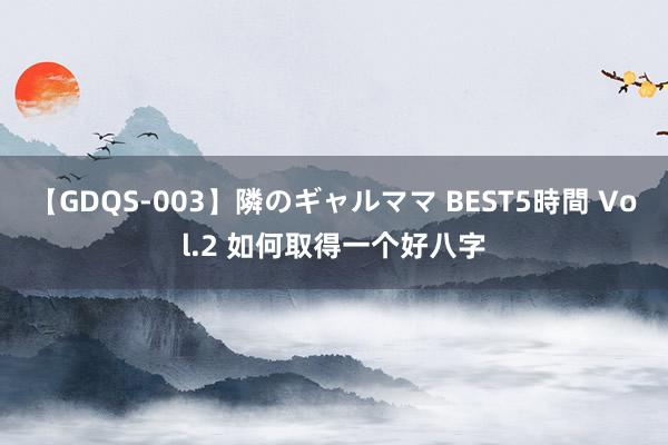 【GDQS-003】隣のギャルママ BEST5時間 Vol.2 如何取得一个好八字