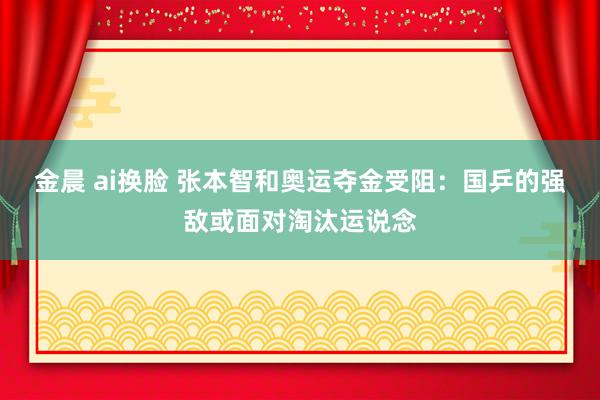 金晨 ai换脸 张本智和奥运夺金受阻：国乒的强敌或面对淘汰运说念