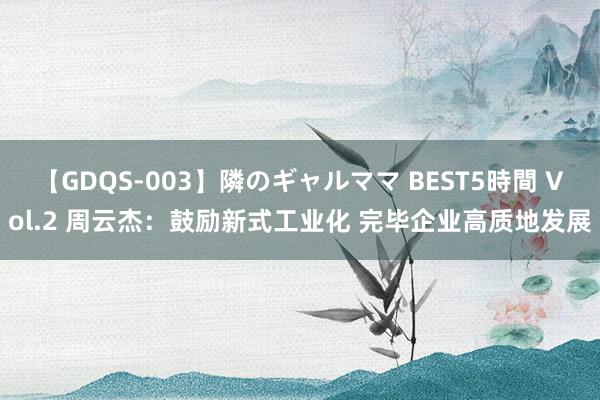 【GDQS-003】隣のギャルママ BEST5時間 Vol.2 周云杰：鼓励新式工业化 完毕企业高质地发展