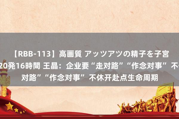 【RBB-113】高画質 アッツアツの精子を子宮に孕ませ中出し120発16時間 王晶：企业要“走对路”“作念对事” 不休开赴点生命周期