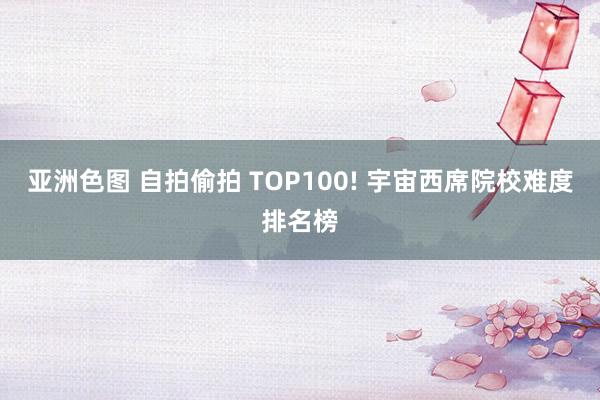 亚洲色图 自拍偷拍 TOP100! 宇宙西席院校难度排名榜