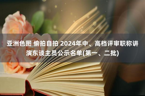 亚洲色图 偷拍自拍 2024年中、高档评审职称讲演东谈主员公示名单(第一、二批)