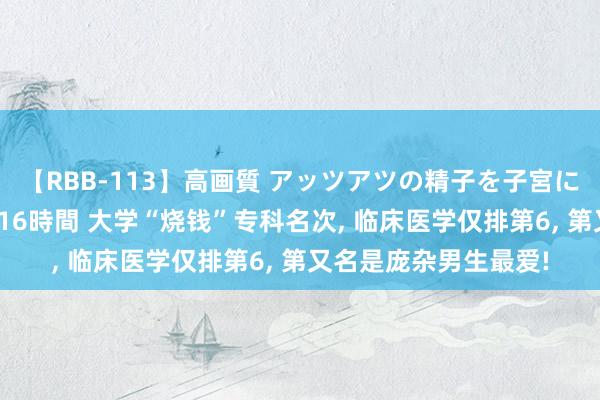 【RBB-113】高画質 アッツアツの精子を子宮に孕ませ中出し120発16時間 大学“烧钱”专科名次， 临床医学仅排第6， 第又名是庞杂男生最爱!