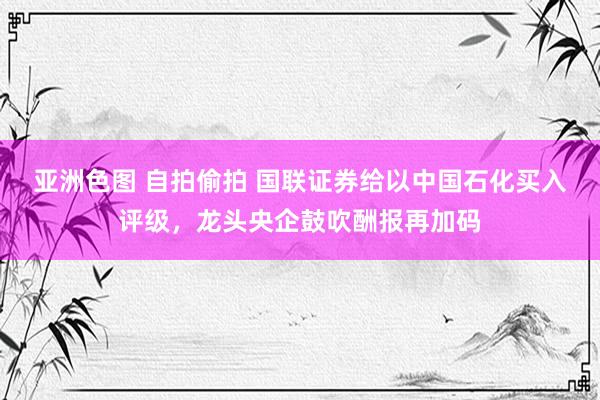 亚洲色图 自拍偷拍 国联证券给以中国石化买入评级，龙头央企鼓吹酬报再加码