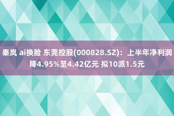 秦岚 ai换脸 东莞控股(000828.SZ)：上半年净利润降4.95%至4.42亿元 拟10派1.5元