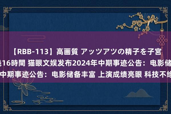 【RBB-113】高画質 アッツアツの精子を子宮に孕ませ中出し120発16時間 猫眼文娱发布2024年中期事迹公告：电影储备丰富 上演成绩亮眼 科技不绝参加