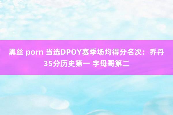 黑丝 porn 当选DPOY赛季场均得分名次：乔丹35分历史第一 字母哥第二