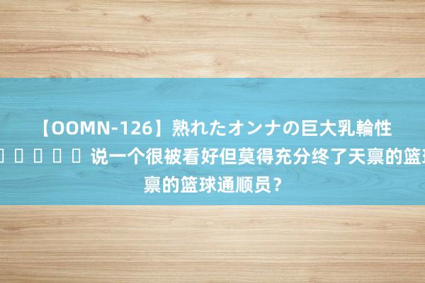 【OOMN-126】熟れたオンナの巨大乳輪性交集 ?‍↔️说一个很被看好但莫得充分终了天禀的篮球通顺员？