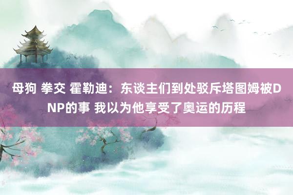 母狗 拳交 霍勒迪：东谈主们到处驳斥塔图姆被DNP的事 我以为他享受了奥运的历程