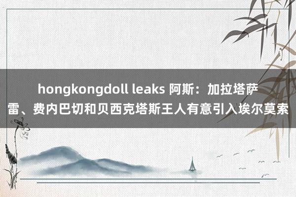 hongkongdoll leaks 阿斯：加拉塔萨雷、费内巴切和贝西克塔斯王人有意引入埃尔莫索