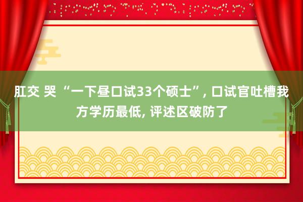 肛交 哭 “一下昼口试33个硕士”， 口试官吐槽我方学历最低， 评述区破防了