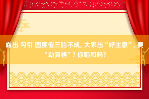 露出 勾引 国度催三胎不成， 大家出“好主意”， 要“动真格”? 你唱和吗?