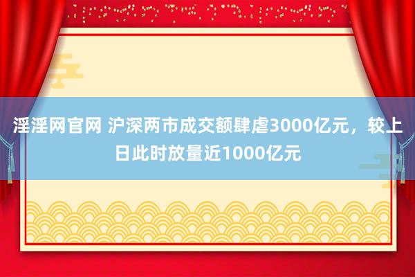 淫淫网官网 沪深两市成交额肆虐3000亿元，较上日此时放量近1000亿元