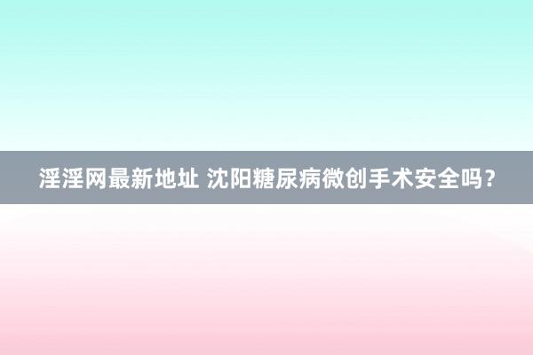 淫淫网最新地址 沈阳糖尿病微创手术安全吗？